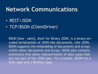Network Communications
• REST/JSON
• TCP/BSON (ClientDriver)
BSON [bee · sahn], short for Binary JSON, is a binary-en-
coded serialization of JSON-like documents. Like JSON,
BSON supports the embedding of documents and arrays
within other documents and arrays. BSON also contains
extensions that allow representation of data types that
are not part of the JSON spec. For example, BSON has a
Date type and a BinData type.
 