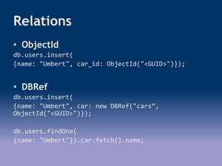 Relations
• ObjectId
db.users.insert(
{name: "Umbert", car_id: ObjectId("<GUID>")});
• DBRef
db.users.insert(
{name: "Umbert", car: new DBRef("cars“,
ObjectId("<GUID>")});
db.users.findOne(
{name: "Umbert"}).car.fetch().name;
 