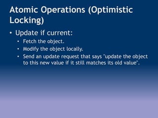 Atomic Operations (Optimistic
Locking)
• Update if current:
• Fetch the object.
• Modify the object locally.
• Send an update request that says "update the object
to this new value if it still matches its old value".
 