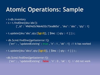 Atomic Operations: Sample
> t=db.inventory
> s = t.findOne({sku:'abc'})
{"_id" : "49df4d3c9664d32c73ea865a" , "sku" : "abc" , "qty" : 1}
> t.update({sku:"abc",qty:{$gt:0}}, { $inc : { qty : -1 } } ) ;
> db.$cmd.findOne({getlasterror:1})
{"err" : , "updatedExisting" : true , "n" : 1 , "ok" : 1} // it has worked
> t.update({sku:"abcz",qty:{$gt:0}}, { $inc : { qty : -1 } } ) ;
>db.$cmd.findOne({getlasterror:1})
{"err" : , "updatedExisting" : false , "n" : 0 , "ok" : 1} // did not work
 