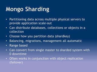 Mongo Sharding
• Partitioning data across multiple physical servers to
provide application scale-out
• Can distribute databases, collections or objects in a
collection
• Choose how you partition data (shardkey)
• Balancing, migrations, management all automatic
• Range based
• Can convert from single master to sharded system with
0 downtime
• Often works in conjunction with object replication
(failover)
 