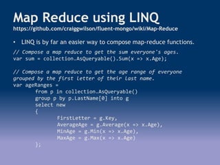 Map Reduce using LINQ
https://github.com/craiggwilson/fluent-mongo/wiki/Map-Reduce
• LINQ is by far an easier way to compose map-reduce functions.
// Compose a map reduce to get the sum everyone's ages.
var sum = collection.AsQueryable().Sum(x => x.Age);
// Compose a map reduce to get the age range of everyone
grouped by the first letter of their last name.
var ageRanges =
from p in collection.AsQueryable()
group p by p.LastName[0] into g
select new
{
FirstLetter = g.Key,
AverageAge = g.Average(x => x.Age),
MinAge = g.Min(x => x.Age),
MaxAge = g.Max(x => x.Age)
};
 
