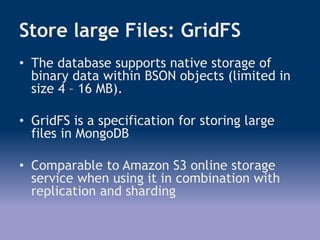 Store large Files: GridFS
• The database supports native storage of
binary data within BSON objects (limited in
size 4 – 16 MB).
• GridFS is a specification for storing large
files in MongoDB
• Comparable to Amazon S3 online storage
service when using it in combination with
replication and sharding
 