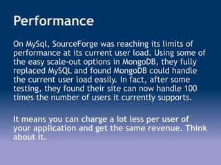 Performance
On MySql, SourceForge was reaching its limits of
performance at its current user load. Using some of
the easy scale-out options in MongoDB, they fully
replaced MySQL and found MongoDB could handle
the current user load easily. In fact, after some
testing, they found their site can now handle 100
times the number of users it currently supports.
It means you can charge a lot less per user of
your application and get the same revenue. Think
about it.
 