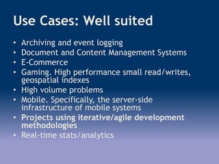 Use Cases: Well suited
• Archiving and event logging
• Document and Content Management Systems
• E-Commerce
• Gaming. High performance small read/writes,
geospatial indexes
• High volume problems
• Mobile. Specifically, the server-side
infrastructure of mobile systems
• Projects using iterative/agile development
methodologies
• Real-time stats/analytics
 