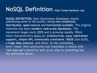 NoSQL Definition http://nosql-database.org/
NoSQL DEFINITION: Next Generation Databases mostly
addressing some of the points: being non-relational,
distributed, open-source and horizontal scalable. The original
intention has been modern web-scale databases. The
movement began early 2009 and is growing rapidly. Often
more characteristics apply as: schema-free, easy replication
support, simple API, eventually consistent /BASE (not ACID),
a huge data amount, and more. So the misleading
term "nosql" (the community now translates it mostly with
"not only sql") should be seen as an alias to something like
the definition above.
 