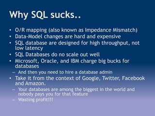 Why SQL sucks..
• O/R mapping (also known as Impedance Mismatch)
• Data-Model changes are hard and expensive
• SQL database are designed for high throughput, not
low latency
• SQL Databases do no scale out well
• Microsoft, Oracle, and IBM charge big bucks for
databases
– And then you need to hire a database admin
• Take it from the context of Google, Twitter, Facebook
and Amazon.
– Your databases are among the biggest in the world and
nobody pays you for that feature
– Wasting profit!!!
 