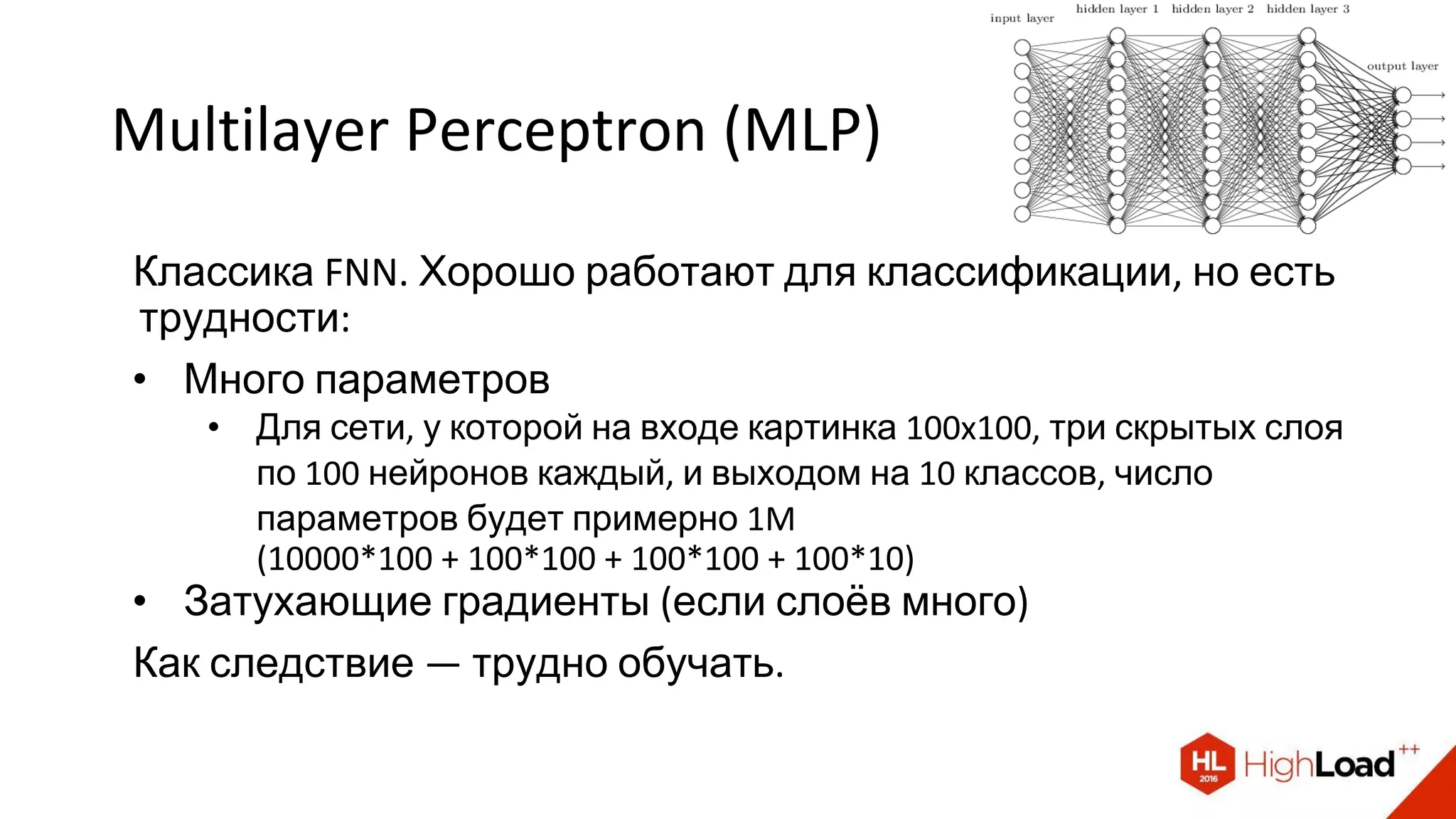 Multilayer Perceptron (MLP)
Классика FNN. Хорошо работают для классификации, но есть
трудности:
• Много параметров
• Для сети, у которой на входе картинка 100x100, три скрытых слоя
по 100 нейронов каждый, и выходом на 10 классов, число
параметров будет примерно 1M
(10000*100 + 100*100 + 100*100 + 100*10)
• Затухающие градиенты (если слоёв много)
Как следствие — трудно обучать.
 