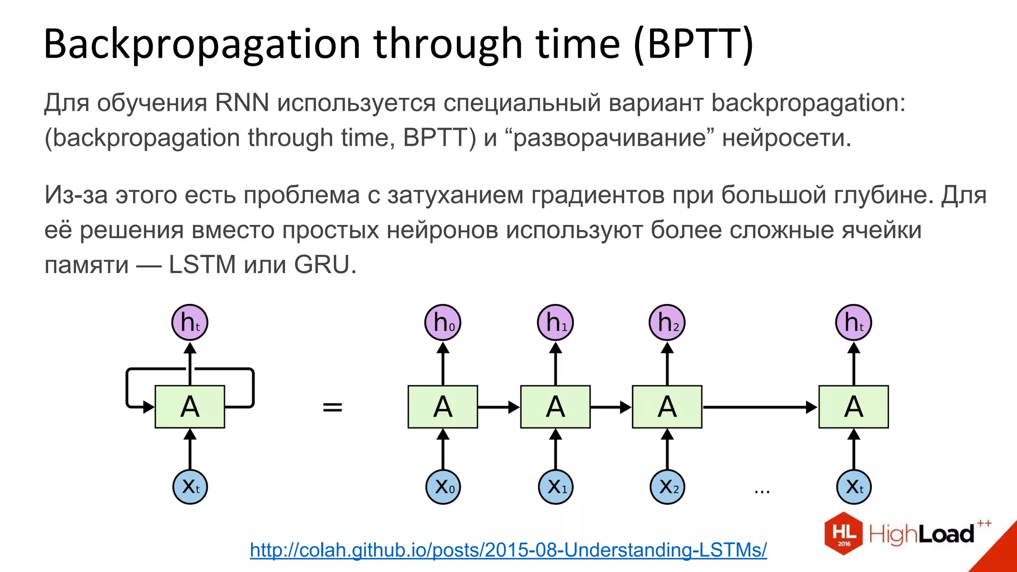 Для обучения RNN используется специальный вариант backpropagation:
(backpropagation through time, BPTT) и “разворачивание” нейросети.
Из-за этого есть проблема с затуханием градиентов при большой глубине. Для
её решения вместо простых нейронов используют более сложные ячейки
памяти — LSTM или GRU.
Backpropagation through time (BPTT)
http://colah.github.io/posts/2015-08-Understanding-LSTMs/
 