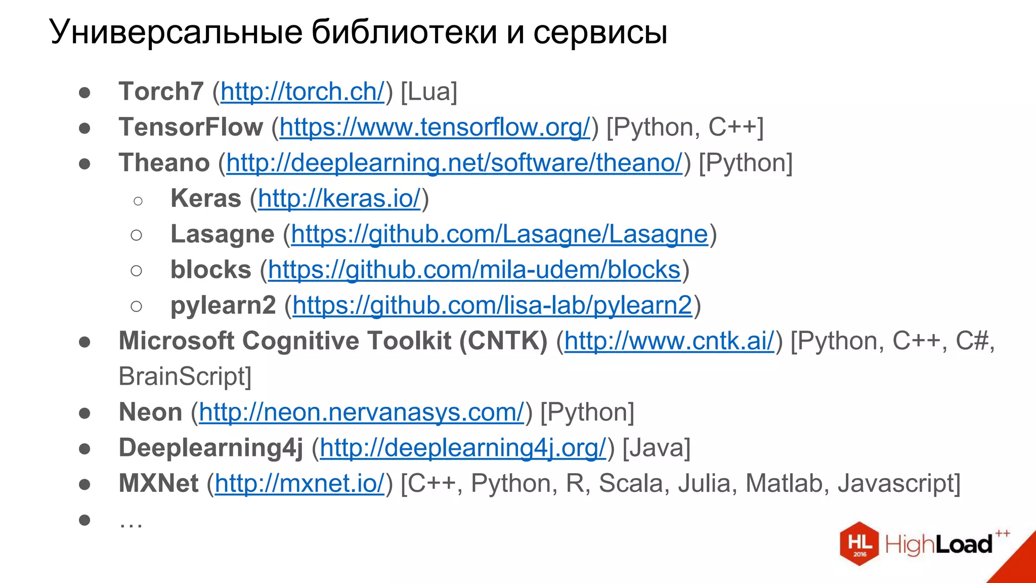 Универсальные библиотеки и сервисы
● Torch7 (http://torch.ch/) [Lua]
● TensorFlow (https://www.tensorflow.org/) [Python, C++]
● Theano (http://deeplearning.net/software/theano/) [Python]
○ Keras (http://keras.io/)
○ Lasagne (https://github.com/Lasagne/Lasagne)
○ blocks (https://github.com/mila-udem/blocks)
○ pylearn2 (https://github.com/lisa-lab/pylearn2)
● Microsoft Cognitive Toolkit (CNTK) (http://www.cntk.ai/) [Python, C++, C#,
BrainScript]
● Neon (http://neon.nervanasys.com/) [Python]
● Deeplearning4j (http://deeplearning4j.org/) [Java]
● MXNet (http://mxnet.io/) [C++, Python, R, Scala, Julia, Matlab, Javascript]
● …
 