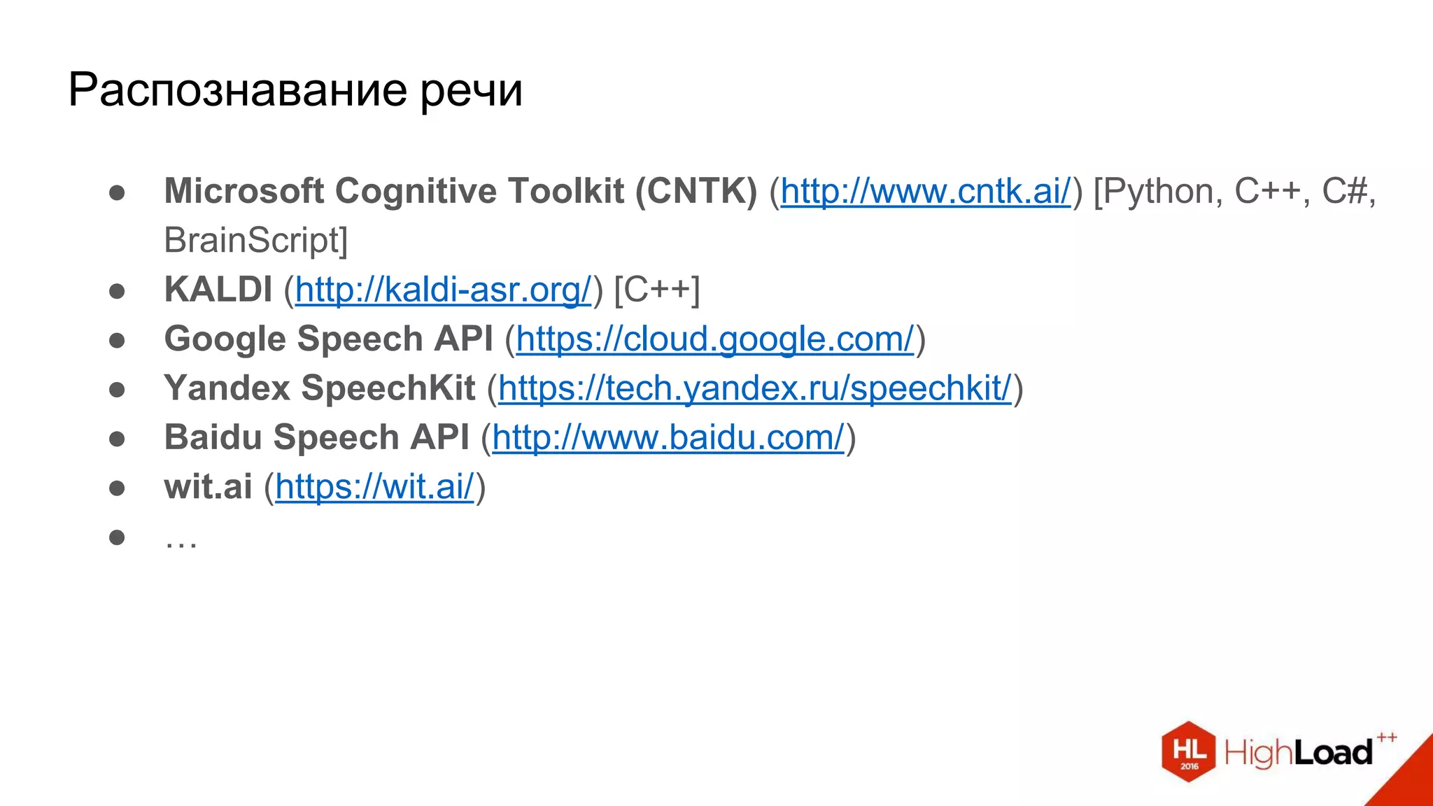 Распознавание речи
● Microsoft Cognitive Toolkit (CNTK) (http://www.cntk.ai/) [Python, C++, C#,
BrainScript]
● KALDI (http://kaldi-asr.org/) [C++]
● Google Speech API (https://cloud.google.com/)
● Yandex SpeechKit (https://tech.yandex.ru/speechkit/)
● Baidu Speech API (http://www.baidu.com/)
● wit.ai (https://wit.ai/)
● …
 