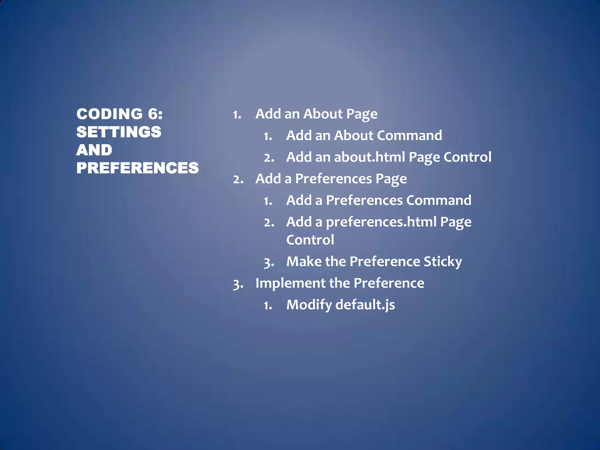 CODING 6:     1. Add an About Page
SETTINGS          1. Add an About Command
AND               2. Add an about.html Page Control
PREFERENCES
              2. Add a Preferences Page
                  1. Add a Preferences Command
                  2. Add a preferences.html Page
                     Control
                  3. Make the Preference Sticky
              3. Implement the Preference
                  1. Modify default.js
 