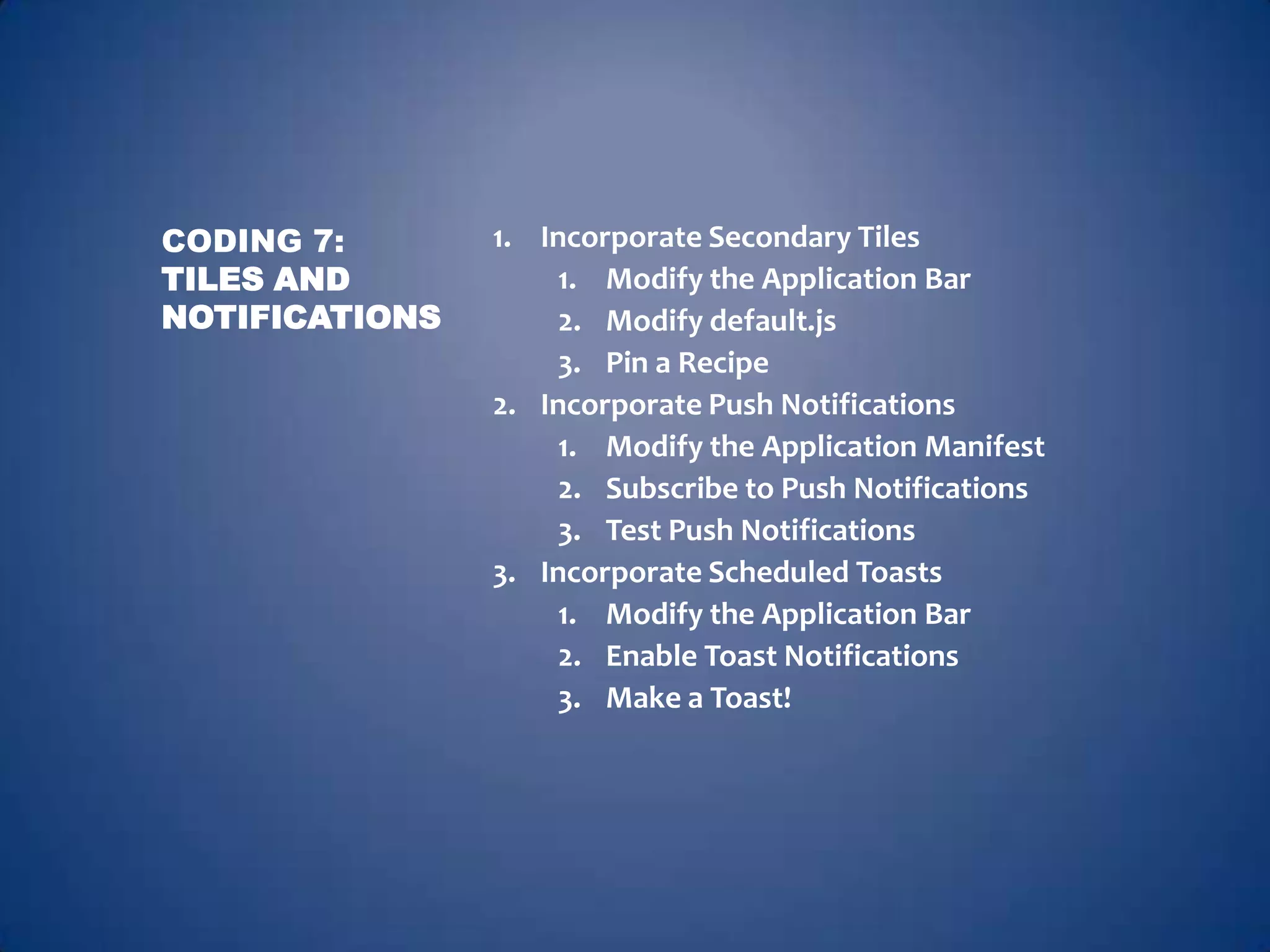 CODING 7:       1. Incorporate Secondary Tiles
TILES AND           1. Modify the Application Bar
NOTIFICATIONS       2. Modify default.js
                    3. Pin a Recipe
                2. Incorporate Push Notifications
                    1. Modify the Application Manifest
                    2. Subscribe to Push Notifications
                    3. Test Push Notifications
                3. Incorporate Scheduled Toasts
                    1. Modify the Application Bar
                    2. Enable Toast Notifications
                    3. Make a Toast!
 