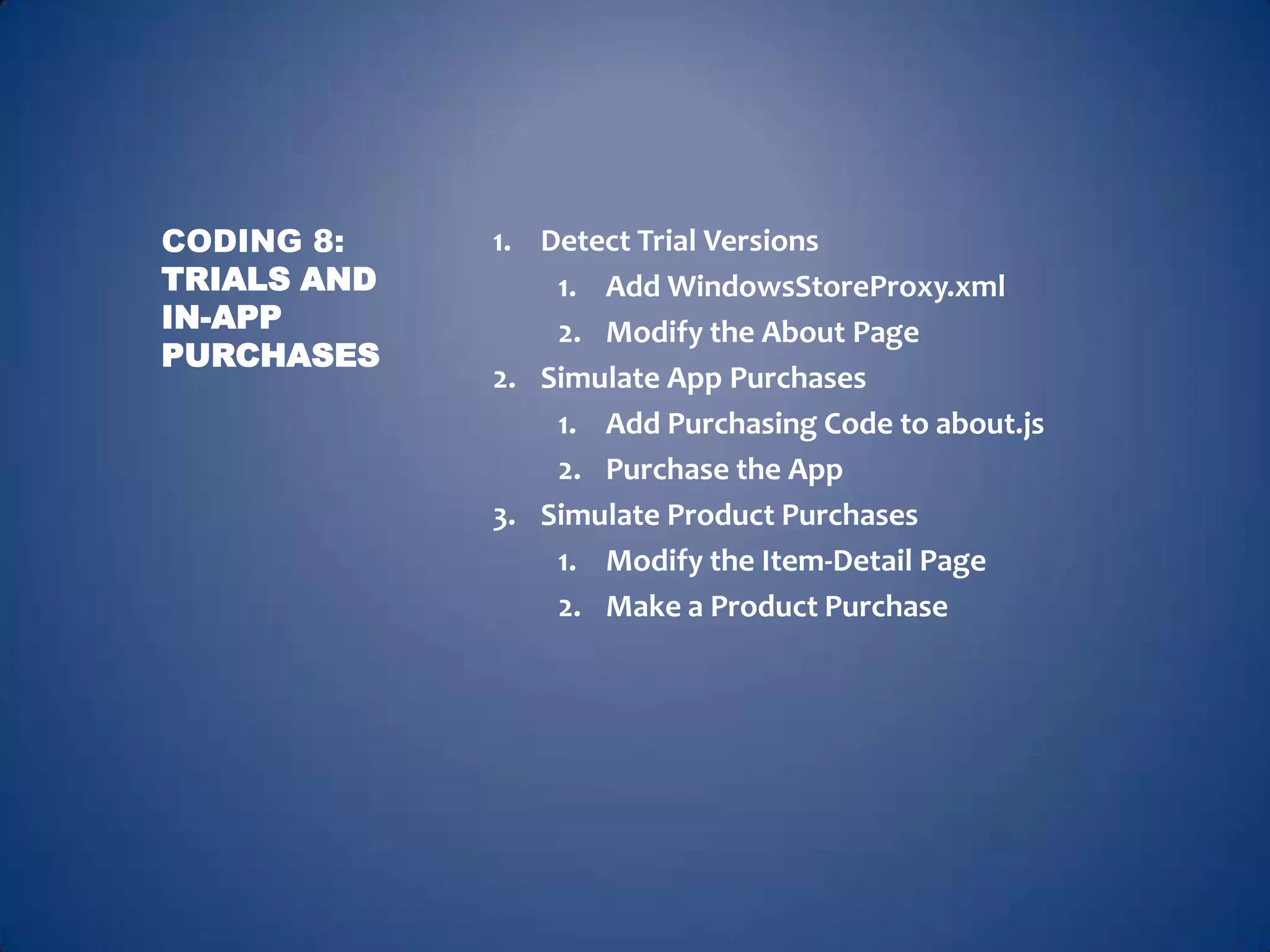 CODING 8:    1. Detect Trial Versions
TRIALS AND       1. Add WindowsStoreProxy.xml
IN-APP           2. Modify the About Page
PURCHASES
             2. Simulate App Purchases
                 1. Add Purchasing Code to about.js
                 2. Purchase the App
             3. Simulate Product Purchases
                 1. Modify the Item-Detail Page
                 2. Make a Product Purchase
 