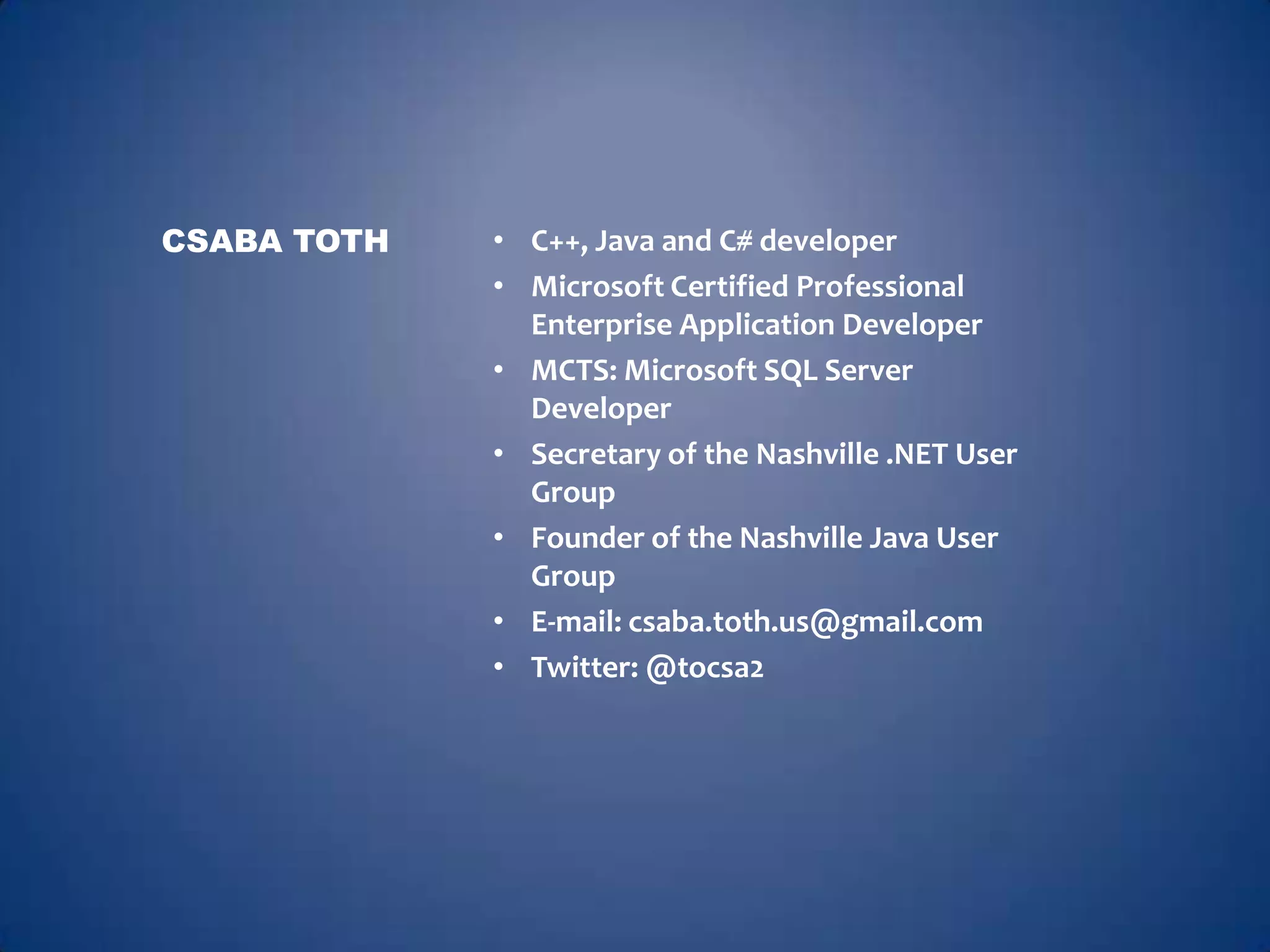 CSABA TOTH   • C++, Java and C# developer
             • Microsoft Certified Professional
               Enterprise Application Developer
             • MCTS: Microsoft SQL Server
               Developer
             • Secretary of the Nashville .NET User
               Group
             • Founder of the Nashville Java User
               Group
             • E-mail: csaba.toth.us@gmail.com
             • Twitter: @tocsa2
 