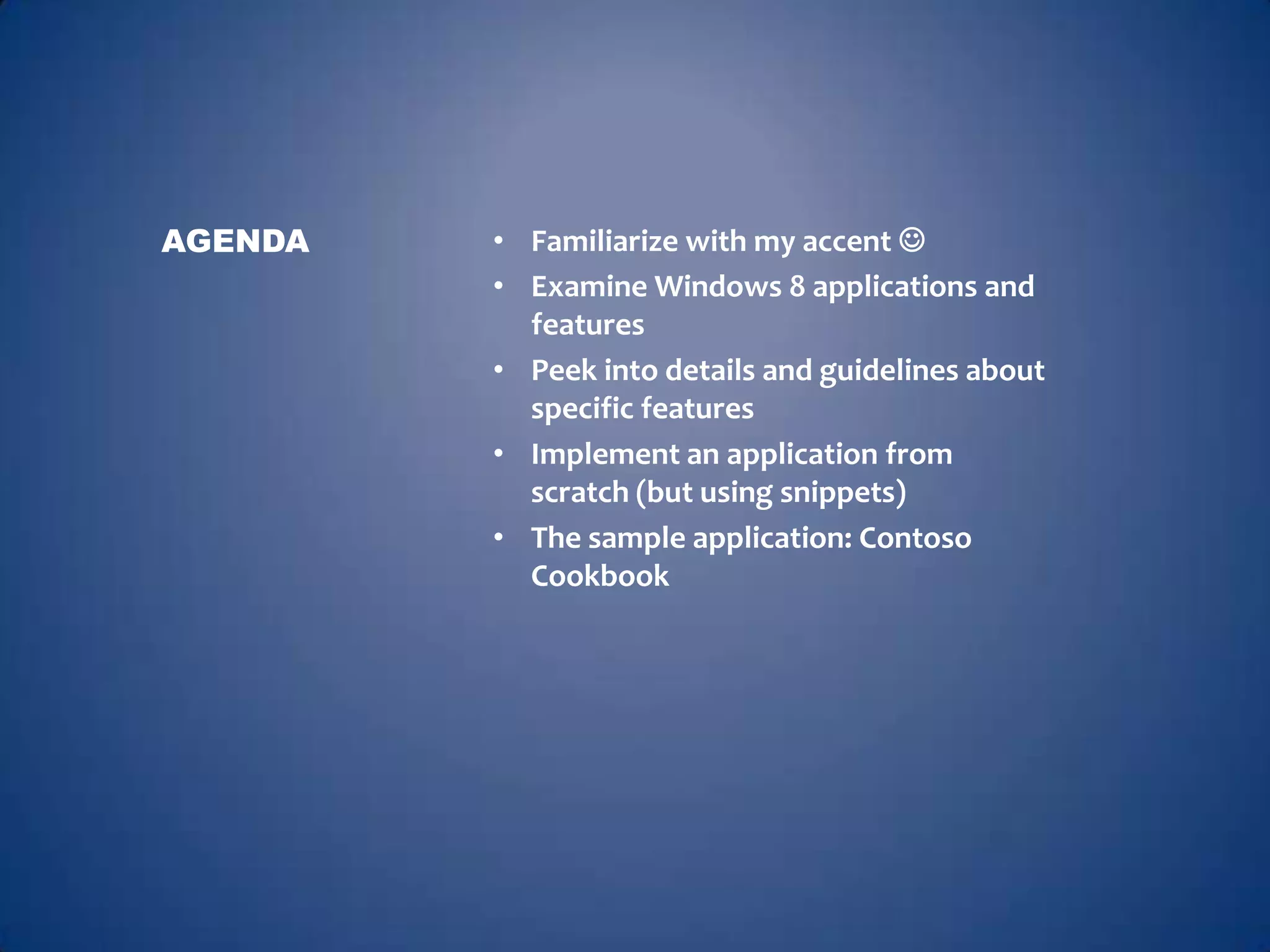AGENDA   • Familiarize with my accent 
         • Examine Windows 8 applications and
           features
         • Peek into details and guidelines about
           specific features
         • Implement an application from
           scratch (but using snippets)
         • The sample application: Contoso
           Cookbook
 