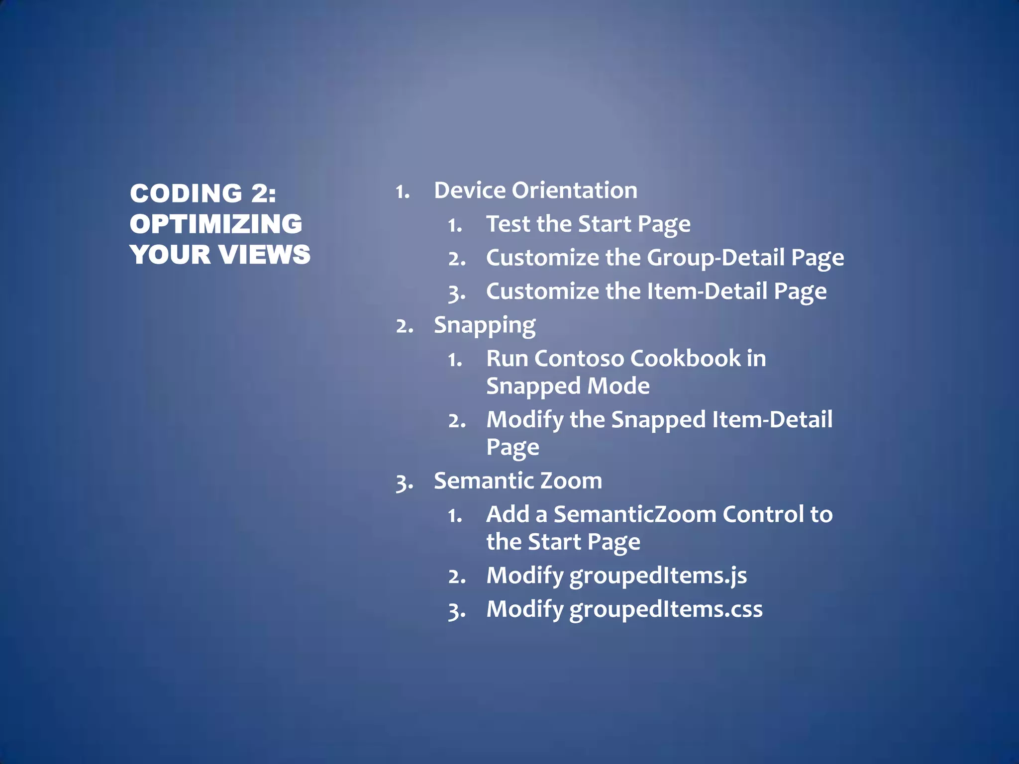 CODING 2:    1. Device Orientation
OPTIMIZING       1. Test the Start Page
YOUR VIEWS       2. Customize the Group-Detail Page
                 3. Customize the Item-Detail Page
             2. Snapping
                 1. Run Contoso Cookbook in
                    Snapped Mode
                 2. Modify the Snapped Item-Detail
                    Page
             3. Semantic Zoom
                 1. Add a SemanticZoom Control to
                    the Start Page
                 2. Modify groupedItems.js
                 3. Modify groupedItems.css
 