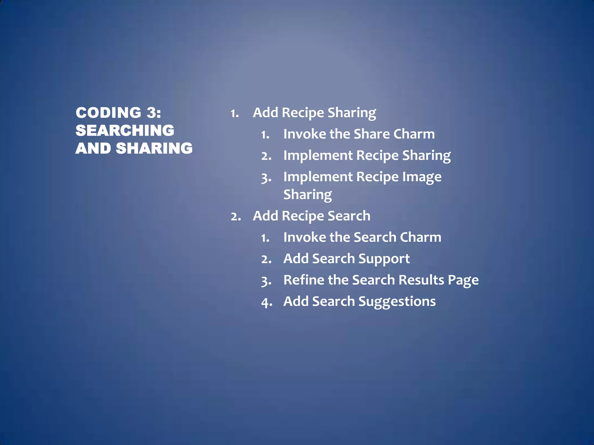 CODING 3:     1. Add Recipe Sharing
SEARCHING         1. Invoke the Share Charm
AND SHARING       2. Implement Recipe Sharing
                  3. Implement Recipe Image
                     Sharing
              2. Add Recipe Search
                  1. Invoke the Search Charm
                  2. Add Search Support
                  3. Refine the Search Results Page
                  4. Add Search Suggestions
 