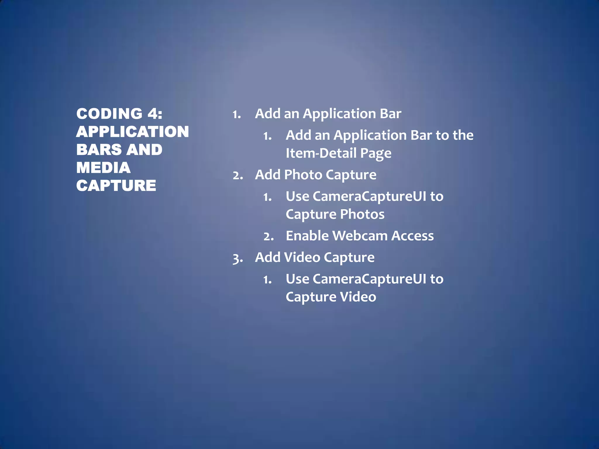 CODING 4:     1. Add an Application Bar
APPLICATION       1. Add an Application Bar to the
BARS AND             Item-Detail Page
MEDIA         2. Add Photo Capture
CAPTURE
                  1. Use CameraCaptureUI to
                     Capture Photos
                  2. Enable Webcam Access
              3. Add Video Capture
                  1. Use CameraCaptureUI to
                     Capture Video
 