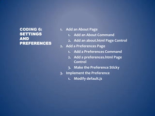 CODING 6:     1. Add an About Page
SETTINGS          1. Add an About Command
AND               2. Add an about.html Page Control
PREFERENCES
              2. Add a Preferences Page
                  1. Add a Preferences Command
                  2. Add a preferences.html Page
                     Control
                  3. Make the Preference Sticky
              3. Implement the Preference
                  1. Modify default.js
 