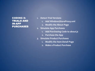 CODING 8:    1. Detect Trial Versions
TRIALS AND       1. Add WindowsStoreProxy.xml
IN-APP           2. Modify the About Page
PURCHASES
             2. Simulate App Purchases
                 1. Add Purchasing Code to about.js
                 2. Purchase the App
             3. Simulate Product Purchases
                 1. Modify the Item-Detail Page
                 2. Make a Product Purchase
 