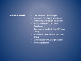 CSABA TOTH   • C++, Java and C# developer
             • Microsoft Certified Professional
               Enterprise Application Developer
             • MCTS: Microsoft SQL Server
               Developer
             • Secretary of the Nashville .NET User
               Group
             • Founder of the Nashville Java User
               Group
             • E-mail: csaba.toth.us@gmail.com
             • Twitter: @tocsa2
 