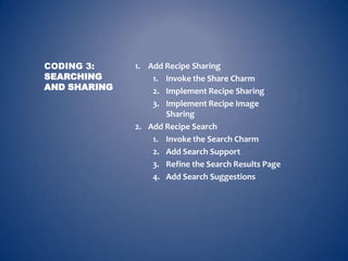 CODING 3:     1. Add Recipe Sharing
SEARCHING         1. Invoke the Share Charm
AND SHARING       2. Implement Recipe Sharing
                  3. Implement Recipe Image
                     Sharing
              2. Add Recipe Search
                  1. Invoke the Search Charm
                  2. Add Search Support
                  3. Refine the Search Results Page
                  4. Add Search Suggestions
 