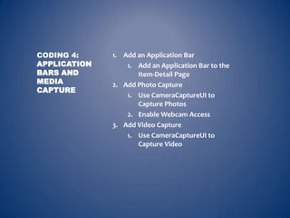 CODING 4:     1. Add an Application Bar
APPLICATION       1. Add an Application Bar to the
BARS AND             Item-Detail Page
MEDIA         2. Add Photo Capture
CAPTURE
                  1. Use CameraCaptureUI to
                     Capture Photos
                  2. Enable Webcam Access
              3. Add Video Capture
                  1. Use CameraCaptureUI to
                     Capture Video
 