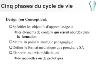 Cinq phases du cycle de vie
Design (ou Conception).
Spécifier les objectifs d’apprentissage et
les éléments de contenu qui seront abordés dans
la formation,
Mettre au point la stratégie pédagogique
Définir le format médiatique que prendra le SA
Elaborer les devis médiatiques
de maquettes ou de prototypes
 