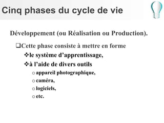 Cinq phases du cycle de vie
Développement (ou Réalisation ou Production).
Cette phase consiste à mettre en forme
le système d’apprentissage,
à l’aide de divers outils
oappareil photographique,
ocaméra,
ologiciels,
oetc.
 