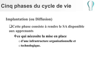 Cinq phases du cycle de vie
Implantation (ou Diffusion)
Cette phase consiste à rendre le SA disponible
aux apprenants
ce qui nécessite la mise en place
od’une infrastructure organisationnelle et
otechnologique.
 