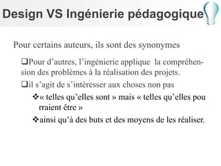 Design VS Ingénierie pédagogique
Pour certains auteurs, ils sont des synonymes
Pour d’autres, l’ingénierie applique la compréhen-
sion des problèmes à la réalisation des projets.
il s’agit de s’intéresser aux choses non pas
« telles qu’elles sont » mais « telles qu’elles pou
rraient être »
ainsi qu’à des buts et des moyens de les réaliser.
 