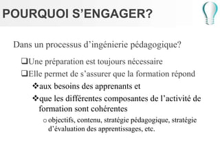 POURQUOI S’ENGAGER?
Dans un processus d’ingénierie pédagogique?
Une préparation est toujours nécessaire
Elle permet de s’assurer que la formation répond
aux besoins des apprenants et
que les différentes composantes de l’activité de
formation sont cohérentes
oobjectifs, contenu, stratégie pédagogique, stratégie
d’évaluation des apprentissages, etc.
 
