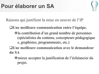 Pour élaborer un SA
Raisons qui justifient la mise en oeuvre de l’IP
Une meilleure communication entre l’équipe.
la contribution d’un grand nombre de personnes
(spécialistes du contenu, concepteurs pédagogique
s, graphistes, programmeurs, etc.)
Une meilleure communication avec le demandeur
du SA
mieux accepter la justification de l’échéancier du
projet.
 