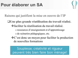 Pour élaborer un SA
Raisons qui justifient la mise en oeuvre de l’IP
Une plus grande réutilisation du travail réalisé.
faciliter la réutilisation du travail réalisé.
oressources d’enseignement et d’apprentissage
ode scénarios pédagogiques, etc.
C’est donc un moyen pour faciliter la production
de nouvelles formations
Souplesse, créativité et rigueur
peuvent très bien faire bon ménage!
 