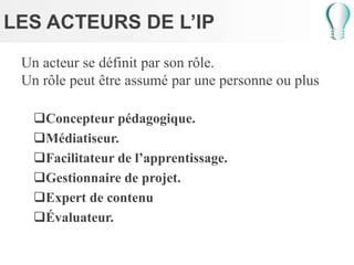 LES ACTEURS DE L’IP
Un acteur se définit par son rôle.
Un rôle peut être assumé par une personne ou plus
Concepteur pédagogique.
Médiatiseur.
Facilitateur de l’apprentissage.
Gestionnaire de projet.
Expert de contenu
Évaluateur.
 