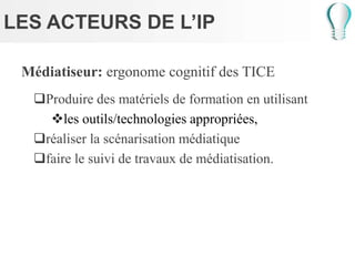 LES ACTEURS DE L’IP
Médiatiseur: ergonome cognitif des TICE
Produire des matériels de formation en utilisant
les outils/technologies appropriées,
réaliser la scénarisation médiatique
faire le suivi de travaux de médiatisation.
 