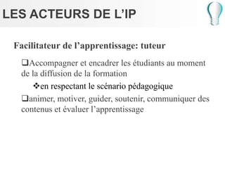 LES ACTEURS DE L’IP
Facilitateur de l’apprentissage: tuteur
Accompagner et encadrer les étudiants au moment
de la diffusion de la formation
en respectant le scénario pédagogique
animer, motiver, guider, soutenir, communiquer des
contenus et évaluer l’apprentissage
 