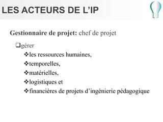 LES ACTEURS DE L’IP
Gestionnaire de projet: chef de projet
gérer
les ressources humaines,
temporelles,
matérielles,
logistiques et
financières de projets d’ingénierie pédagogique
 