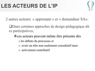 LES ACTEURS DE L’IP
2 autres acteurs: « apprenant » et « demandeur SA».
Dans certaines approches de design pédagogique dit
es participatives,
ces acteurs peuvent même être présents dès
oles débuts du processus et
o avoir un rôle non seulement consultatif mais
o activement contributif
 