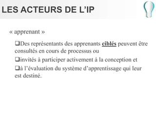 LES ACTEURS DE L’IP
« apprenant »
Des représentants des apprenants ciblés peuvent être
consultés en cours de processus ou
invités à participer activement à la conception et
à l’évaluation du système d’apprentissage qui leur
est destiné.
 