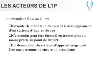 LES ACTEURS DE L’IP
« demandeur SA» ou Client
formuler le mandat initial visant le développement
d’un système d’apprentissage
Ce mandat peut être formulé en termes plus ou
moins précis au point de départ
Le demandeur du système d’apprentissage peut
être une personne ou encore un organisme
 