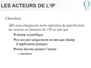 LES ACTEURS DE L’IP
Chercheur
Si nous élargissons notre opération de spécification
des acteurs au domaine de l’IP en tant que
champ scientifique
et non pas uniquement en tant que champ
d’application pratique,
nous devons ajouter l’acteur :
ochercheur
 