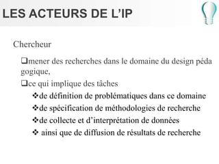 LES ACTEURS DE L’IP
Chercheur
mener des recherches dans le domaine du design péda
gogique,
ce qui implique des tâches
de définition de problématiques dans ce domaine
de spécification de méthodologies de recherche
de collecte et d’interprétation de données
 ainsi que de diffusion de résultats de recherche
 