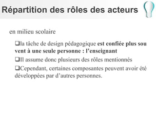 Répartition des rôles des acteurs
en milieu scolaire
la tâche de design pédagogique est confiée plus sou
vent à une seule personne : l’enseignant
Il assume donc plusieurs des rôles mentionnés
Cependant, certaines composantes peuvent avoir été
développées par d’autres personnes.
 