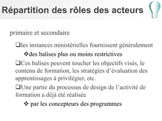 Répartition des rôles des acteurs
primaire et secondaire
les instances ministérielles fournissent généralement
des balises plus ou moins restrictives
Ces balises peuvent toucher les objectifs visés, le
contenu de formation, les stratégies d’évaluation des
apprentissages à privilégier, etc.
Une partie du processus de design de l’activité de
formation a déjà été réalisée
 par les concepteurs des programmes
 