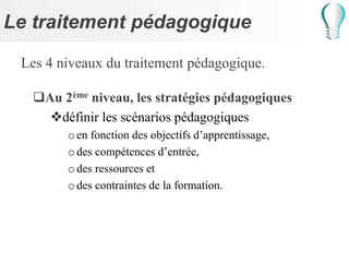 Le traitement pédagogique
Les 4 niveaux du traitement pédagogique.
Au 2ème niveau, les stratégies pédagogiques
définir les scénarios pédagogiques
oen fonction des objectifs d’apprentissage,
odes compétences d’entrée,
odes ressources et
odes contraintes de la formation.
 