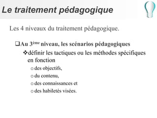 Le traitement pédagogique
Les 4 niveaux du traitement pédagogique.
Au 3ème niveau, les scénarios pédagogiques
définir les tactiques ou les méthodes spécifiques
en fonction
odes objectifs,
odu contenu,
odes connaissances et
odes habiletés visées.
 