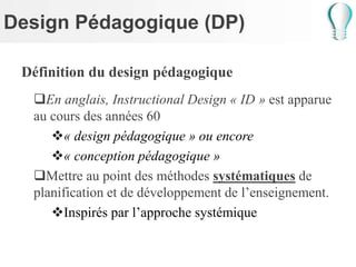 Design Pédagogique (DP)
Définition du design pédagogique
En anglais, Instructional Design « ID » est apparue
au cours des années 60
« design pédagogique » ou encore
« conception pédagogique »
Mettre au point des méthodes systématiques de
planification et de développement de l’enseignement.
Inspirés par l’approche systémique
 