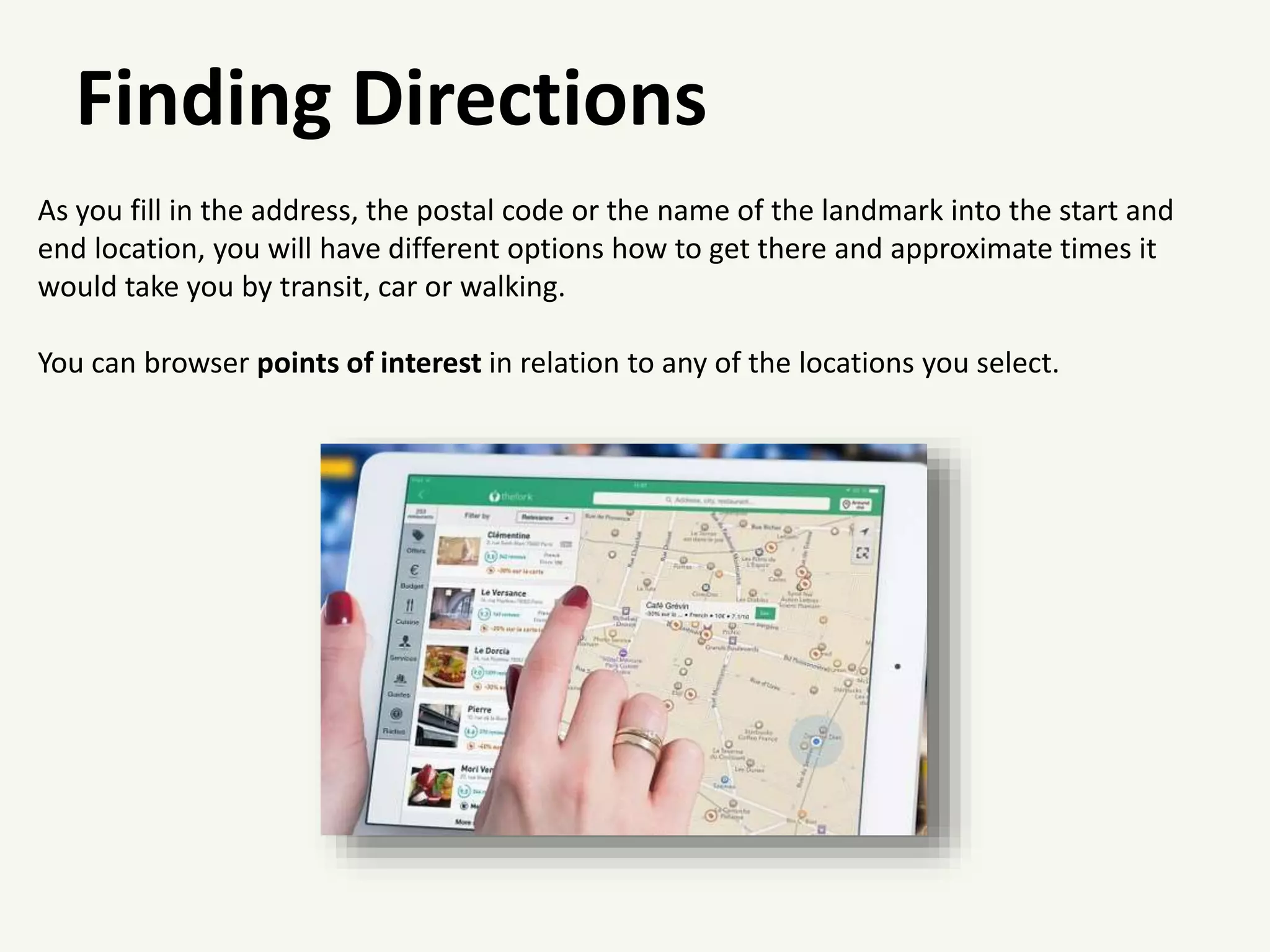Finding Directions
As you fill in the address, the postal code or the name of the landmark into the start and
end location, you will have different options how to get there and approximate times it
would take you by transit, car or walking.
You can browser points of interest in relation to any of the locations you select.
 
